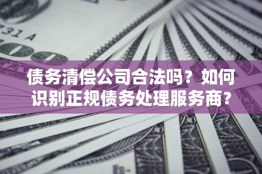 武汉债务清偿公司合法吗？如何识别正规债务处理服务商？