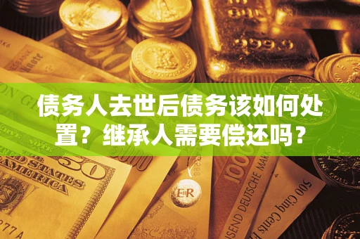 武汉债务人去世后债务该如何处置？继承人需要偿还吗？