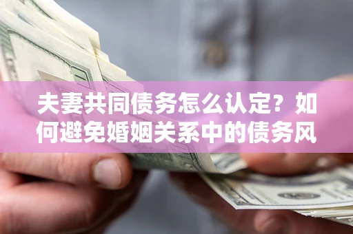 武汉夫妻共同债务怎么认定？如何避免婚姻关系中的债务风险？