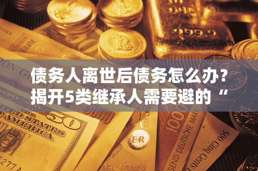 武汉债务人离世后债务怎么办？揭开5类继承人需要避的“坑”