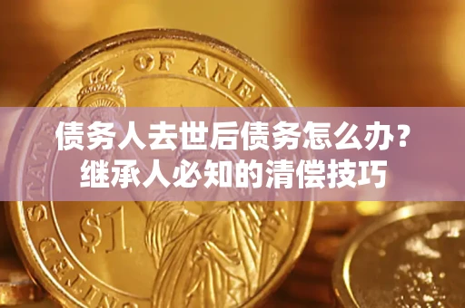 武汉债务人去世后债务怎么办？继承人必知的清偿技巧