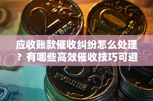武汉应收账款催收纠纷怎么处理？有哪些高效催收技巧可避免坏账？
